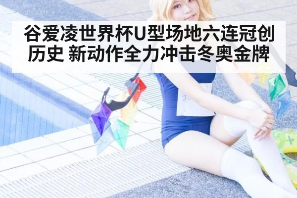 谷爱凌世界杯U型场地六连冠创历史 新动作全力冲击冬奥金牌